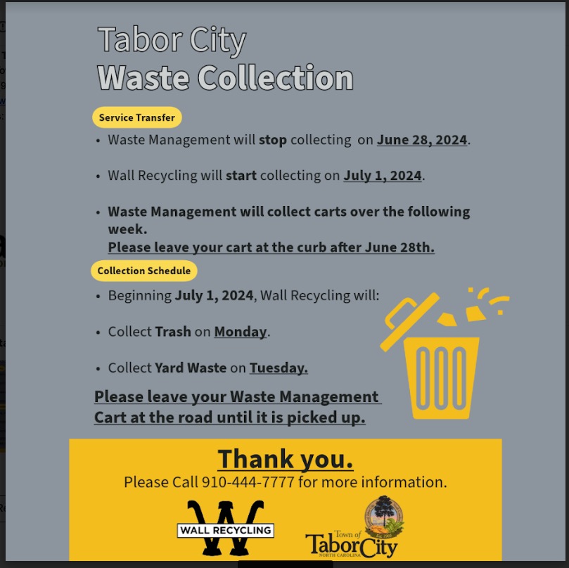 image of an announcement flyer that reads: Tabor City Waste Collection Service Announcement Service Transfer: • Waste Management will stop collecting on June 28, 2024. • Wall Recycling will start collecting on July 1, 2024. • Waste Management will collect carts over the following week. Please leave your cart at the curb after June 28th. Collection Schedule: • Beginning July 1, 2024, Wall Recycling will: • Collect Trash on Monday. • Collect Yard Waste on Tuesday. • Please leave your Waste Management Cart at the road until it is picked up. For more information, please call 910-444-7777. Thank you. Wall Recycling and the Town of Tabor City.